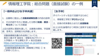 4
情報理工学院：総合問題（面接試験）の一例
【一般枠および女子枠共通】
1. 出願時に提出した活動実績報告書の内容の説明
2. その内容やそれに関連した分野の知識・概念・
考え方についての質疑
上記の説明と質疑を通して、志願者の興味、学習意
欲、思考力、説明能力を評価します。
【女子枠】
ダイバーシティ社会で活躍するために
１．情報理工学院で学びたいこと
２．自身の将来像をふまえた志望動機
以上2点を論理的かつ明快に説明する能力を評
価します。
活動実績報告書の作成例については、
東京工業大学 高校生・受験生向けサイト >
入学案内 > 学士課程入学 > 総合型選抜
https://admissions.titech.ac.jp/admissions/
admission/admission/ao
【活動実績報告書の例（情報理工学院）】を
ご参照ください。
 