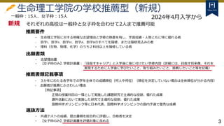 3
生命理工学院の学校推薦型（新規）
それぞれの高校は一般枠と女子枠を合わせて2人まで推薦可能
- 生命理工学院に対する明確な志望理由と学修の熱意を有し、学習成績・人物ともに特に優れる者
- 数学I、数学II、数学III、数学A、数学Bのすべてを履修、または履修見込みの者
- 理科（生物、物理、化学）のうち２科目以上を履修している者
- 志望理由書
- 【女子枠のみ】学修計画書：「目指すキャリア」と入学後に身に付けたい学修内容（詳細には、目指す将来像、それを
実現するために入学後に学びたいこと、取り組みたいこと、挑戦したいこと等を記載）
一般枠：15人、女子枠：15人
推薦要件
出願書類
- ３か年にわたる各学年での学年全体での成績順位（何人中何位）（順位を決定していない場合は全体順位が分かる内容）
- 志願者が推薦にふさわしい理由
【特記事項】
正規の授業科目の一環として実施した課題研究で主導的な役割、優れた成果
課外活動において実施した研究で主導的な役割、優れた成果
国際科学オリンピック等に日本代表、国際科学オリンピックの国内予選で優秀な成績
推薦書類記載事項
選抜方法
- 共通テストの成績、提出書類を総合的に評価し、合格者を決定
- 【女子枠のみ】学修計画書を評価対象に含める
新規
2024年4月入学から
 