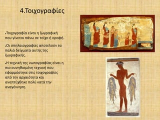 4.Τοιχογραφίες
●Τοιχογραφία είναι η ζωγραφική
που γίνεται πάνω σε τοίχο ή οροφή.
●Οι σπηλαιογραφίες αποτελούν τα
παλιά δείγματα αυτής της
ζωγραφικής.
●Η τεχνική της νωπογραφίας είναι η
πιο συνηθισμένη τεχνική που
εφαρμόστηκε στις τοιχογραφίες
από την αρχαιότητα και
αναπτύχθηκε πολύ κατά την
αναγέννηση.
 