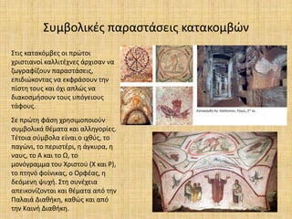 Συμβολικές παραστάσεις κατακομβών
Στις κατακόμβες οι πρώτοι
χριστιανοί καλλιτέχνες άρχισαν να
ζωγραφίζουν παραστάσεις,
επιδιώκοντας να εκφράσουν την
πίστη τους και όχι απλώς να
διακοσμήσουν τους υπόγειους
τάφους.
Σε πρώτη φάση χρησιμοποιούν
συμβολικά θέματα και αλληγορίες.
Τέτοια σύμβολα είναι ο ιχθύς, το
παγώνι, το περιστέρι, η άγκυρα, η
ναυς, το Α και το Ω, το
μονόγραμμα του Χριστού (Χ και Ρ),
το πτηνό φοίνικας, ο Ορφέας, η
δεόμενη ψυχή. Στη συνέχεια
απεικονίζονται και θέματα από την
Παλαιά Διαθήκη, καθώς και από
την Καινή Διαθήκη.
 