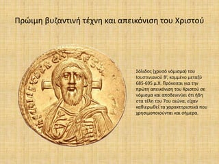 Πρώιμη βυζαντινή τέχνη και απεικόνιση του Χριστού
Σόλιδος (χρυσό νόμισμα) του
Ιουστινιανού Β’, κομμένο μεταξύ
685-695 μ.Χ. Πρόκειται για την
πρώτη απεικόνιση του Χριστού σε
νόμισμα και αποδεικνύει ότι ήδη
στα τέλη του 7ου αιώνα, είχαν
καθιερωθεί τα χαρακτηριστικά που
χρησιμοποιούνται και σήμερα.
 