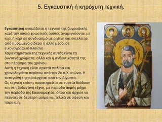 5. Εγκαυστική ή κηρόχυτη τεχνική.
.
Εγκαυστική ονομάζεται η τεχνική της ζωγραφικής
κατά την οποία χρωστικές ουσίες αναμιγνύονται με
κερί ή κερί σε συνδυασμό με ρητίνη και εκτελείται
από πυρωμένο σίδερο ή άλλο μέσο, σε
εικονογραφικό πλαίσιο
Χαρακτηριστικό της τεχνικής αυτής είναι τα
ζωντανά χρώματα, αλλά και η ανθεκτικότητά της
στο πέρασμα του χρόνου.
Αυτή η τεχνική είναι αρκετά παλαιά και
χρονολογείται περίπου από τον 2ο π.Χ. αιώνα. Η
καταγωγή της προέρχεται από την Αίγυπτο.
Ως τεχνική επίσης παρατηρείται σε ευρεία διάδοση
και στη βυζαντινή τέχνη, με περίοδο ακμής μέχρι
την περίοδο της Εικονομαχίας, όπου και άρχισε να
περνάει σε δεύτερη μοίρα και τελικά σε ύφεση και
παρακμή.
 
