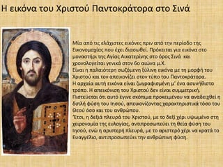 Η εικόνα του Χριστού Παντοκράτορα στο Σινά
Μία από τις ελάχιστες εικόνες πριν από την περίοδο της
Εικονομαχίας που έχει διασωθεί. Πρόκειται για εικόνα στο
μοναστήρι της Αγίας Αικατερίνης στο όρος Σινά και
χρονολογείται γενικά στον 6ο αιώνα μ.Χ.
Είναι η παλαιότερη σωζόμενη ξύλινη εικόνα με τη μορφή του
Χριστού και τον απεικονίζει στον τύπο του Παντοκράτορα.
Η αρχαία αυτή εικόνα είναι ζωγραφισμένη μ’ ένα ασυνήθιστο
τρόπο. Η απεικόνιση του Χριστού δεν είναι συμμετρική.
Πιστεύεται ότι αυτό έγινε σκόπιμα προκειμένου να αναδειχθεί η
διπλή φύση του Ιησού, απεικονίζοντας χαρακτηριστικά τόσο του
Θεού όσο και του ανθρώπου.
‘Έτσι, η δεξιά πλευρά του Χριστού, με το δεξί χέρι υψωμένο στη
χειρονομία της ευλογίας, αντιπροσωπεύει τη θεία φύση του
Ιησού, ενώ η αριστερή πλευρά, με το αριστερό χέρι να κρατά το
Ευαγγέλιο, αντιπροσωπεύει την ανθρώπινη φύση.
 