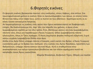 6.Φορητές εικόνες
Οι φορητές εικόνες βρίσκονταν παντού: στις εκκλησίες, στους τάφους, στα σπίτια. Στα
πρωτοχριστιανικά χρόνια οι εικόνες ήταν οι προσωπογραφίες των αγίων, οι οποίες τοπο-
θετούνταν πάνω στον τάφο τους, ώστε οι πιστοί να τους βλέπουν. Αργότερα αυτές οι ει-
κόνες έγιναν αντικείμενο λατρείας.
Αν παρατηρήσουμε τις εικόνες ενός αγίου που έχουν κατασκευαστεί σε διαφορετικές
εποχές, θα διαπιστώσουμε ότι, παρ’ όλη την πάροδο του χρόνου, ο άγιος είναι
ζωγραφισμένος σχεδόν με τον ίδιο τρόπο. Έτσι, βλέπουμε αγίους να είναι ζωγραφισμένοι
πάντοτε νέοι, όπως για παράδειγμα ο Άγιος Γεώργιος∙ άλλοι ζωγραφίζονται πάντα
ηλικιωμένοι, όπως οι Τρεις Ιεράρχες. Ο Αγιος Δημήτριος φοράει πολεμική εξάρτυση. Συχνά
κάποιο σύμβολο ζωγραφίζεται δίπλα στον άγιο.
Δίπλα στην Αγία Ελένη υπάρχει πάντα ο Σταυρός, γιατί εκείνη τον βρήκε∙ ο Άγιος Γεώργιος
εικονίζεται μαζί με το δράκο που σκότωσε∙ στις εικόνες του Αγίου Νικολάου, προστάτη των
θαλασσινών, υπάρχει πάντα κάποιο ναυτικό θέμα. Αυτή η σταθερότητα στην
αναπαράσταση των αγίων προσώπων βοηθούσε και τον πλέον αγράμματο πιστό να
καταλάβει ποιος Άγιος εικονιζόταν.
Μαρίζα Ντεκάστρο, Βυζαντινή Τέχνη. Οδηγός για παιδιά
 