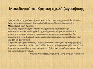 Μακεδονική και Κρητική σχολή ζωγραφικής
Προς το τέλος της βυζαντινής αυτοκρατορίας, στην εποχή των Παλαιολόγων,
έχουν κατά κάποιο τρόπο διαμορφωθεί δύο σχολές στη ζωγραφική: η
Μακεδονική και η Κρητική.
Το κέντρο δημιουργίας της Μακεδονικής σχολής βρίσκεται στην
Κωνσταντινούπολη και δείγματά της υπάρχουν σε όλη τη Μακεδονία. Το
χαρακτηριστικό της είναι ότι τη συναντάμε κυρίως σε τοιχογραφίες. Τα
χρώματά της είναι φωτεινά και οι ζωγράφοι προσπαθούν να αποδώσουν τις
μορφές με φυσικότητα.
Η Κρητική σχολή κατασκευάζει κυρίως φορητές εικόνες και όχι τοιχογραφίες.
Έργα της συναντάμε σε όλη την Ελλάδα. Αυτή η σχολή χαρακτηρίζεται από μια
λιτότητα και προσήλωση στην παλαιότερη βυζαντινή παράδοση, ενώ άνθισε
στα μεταβυζαντινά χρόνια.
Μαρίζα Ντεκάστρο, Βυζαντινή Τέχνη. Οδηγός για παιδιά.
 