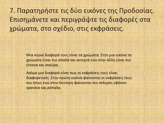 7. Παρατηρήστε τις δύο εικόνες της Προδοσίας.
Επισημάνετε και περιγράψτε τις διαφορές στα
χρώματα, στο σχέδιο, στις εκφράσεις.
Μια κύρια διαφορά τους είναι τα χρώματα. Στην μια εικόνα τα
χρώματα είναι πιο απαλά και ανοιχτά ενώ στην άλλη είναι πιο
έντονα και σκούρα.
Ακόμα μια διαφορά είναι πως οι εκφράσεις τους είναι
διαφορετικές .Στην πρώτη εικόνα φαίνονται οι εκφράσεις τους
πιο ήπιες ενώ στην δεύτερη φαίνονται πιο σκληρές εφόσον
κρατάνε και ρόπαλα.
 