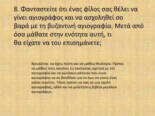 8. Φανταστείτε ότι ένας φίλος σας θέλει να
γίνει αγιογράφος και να ασχοληθεί σο
βαρά με τη βυζαντινή αγιογραφία. Μετά από
όσα μάθατε στην ενότητα αυτή, τι
θα είχατε να του επισημάνετε;
Χρειάζεται να έχεις πίστη και να μάθεις θεολογία. Πρέπει
να μάθεις τους κανόνες τις εκκλησίας σχετικά με την
αγιογραφία και να ρωτήσεις κάποιον που ειναι
αγιογράφος να σε βοηθήσει για το πως να γίνεις ένας
καλός τεχνίτης. Τέλος πρέπει να πας σε μια σχολή
αγιογραφίας, αλλά και να μελετήσεις βιβλία μεγάλων
αγιογράφων.
 