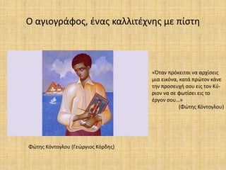 Ο αγιογράφος, ένας καλλιτέχνης με πίστη
«Όταν πρόκειται να αρχίσεις
μια εικόνα, κατά πρώτον κάνε
την προσευχή σου εις τον Κύ-
ριον να σε φωτίσει εις το
έργον σου…»
(Φώτης Κόντογλου)
Φώτης Κόντογλου (Γεώργιος Κόρδης)
 