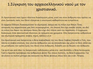 1.Σύγκριση του αρχαιοελληνικού ναού με τον
χριστιανικό.
Οι Χριστιανικοί ναοί έχουν πλούσια διακόσμηση μέσα, γιατί και στον άνθρωπο που πρέπει να
γίνει ζωντανός ναός του Θεού εξαίρεται η εσωτερική καθαρότητα και ευπρέπεια.
Οι αρχαίοι Έλληνες διακοσμούσαν το εξωτερικό, ακόμη και τη στέγη των Ναών. Ένας
ιστορικός της αρχαιότητας μας λέει συγκεκριμένα , ότι όποιος δεν έχει ανεβεί ψηλά, να ιδεί
τη στέγη του Ναού της απτέρου Νίκης δεν είχε ιδεί τίποτε από την Ακρόπολη. Ο έγχρωμος
διάκοσμος ήταν φανταστικά πλούσιος σε σχήματα και χρώματα. Εδώ λατρεύονται ανθρώπινα
και εξωτερικά πράγματα: σοφία, τέχνη, κάλλος κ.λ.π
Στο Χριστιανικό ναό λατρεύεται η θεία σοφία(Ναός της του Θεού Σοφίας) δηλαδή ο Υιός, που
πάντα εν σοφία εποίησε, που γίνεται άνθρωπος για να αποκαλύψει όχι μόνο το Θεό, αλλά και
να μεταδώσει τον τρόπο ζωής του Θεού στον άνθρωπο, δηλαδή για να θεώσει τον άνθρωπο.
Για αυτό και από όλες τις λατρευτικές εκδηλώσεις μέσα στο ναό δεσπόζει η θεία λειτουργία.
Γιατί ο Χριστός προσφέρει την ανθρώπινη φύση Του στους πιστούς, τη θεία Ευχαριστία. Για
να γίνουν οι πιστοί μέτοχοι και κοινωνοί της θείας φύσεως όπως λέει και ο απ. Πέτρος.
 