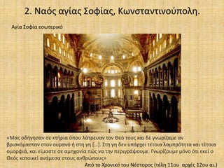 2. Ναός αγίας Σοφίας, Κωνσταντινούπολη.
Αγία Σοφία εσωτερικό
«Μας οδήγησαν σε κτήρια όπου λάτρευαν τον Θεό τους και δε γνωρίζαμε αν
βρισκόμασταν στον ουρανό ή στη γη […]. Στη γη δεν υπάρχει τέτοια λαμπρότητα και τέτοια
ομορφιά, και είμαστε σε αμηχανία πώς να την περιγράψουμε. Γνωρίζουμε μόνο ότι εκεί ο
Θεός κατοικεί ανάμεσα στους ανθρώπους»
Από το Χρονικό του Νέστορος (τέλη 11ου αρχές 12ου αι.)
 