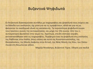 Βυζαντινά Ψηφιδωτά
Οι Βυζαντινοί διακοσμούσαν συνήθως με τοιχογραφίες και ψηφιδωτά τους τοίχους και
τα δάπεδα των εκκλησιών, όχι μόνο για να τις ομορφύνουν, αλλά και για να μη
φαίνονται τα οικοδομικά υλικά της κατασκευής. Τα περισσότερα ψηφιδωτά έγιναν
τους πρώτους αιώνες της αυτοκρατορίας, και μέχρι τον 10ο αιώνα, τότε που η
αυτοκρατορία βρισκόταν στην ακμή της. Αργότερα, επειδή κόστιζαν ακριβά,
αντικαταστάθηκαν από τις τοιχογραφίες. Περίφημα είναι τα ψηφιδωτά στις εκκλησίες
της Ραβέννας στην Ιταλία, όπως επίσης και αυτά της Κωνσταντινούπολης, της
Θεσσαλονίκης, της Μονής Δαφνίου στην Αττική, της Νέας Μονής της Χίου, του Οσίου
Λουκά στη Βοιωτία και αλλού.
Μαρίζα Ντεκάστρο, Βυζαντινή Τέχνη. Οδηγός για παιδιά
 