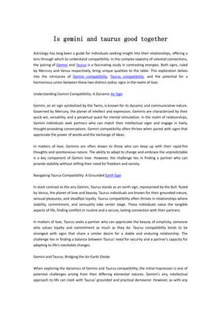 Is gemini and taurus good together
Astrology has long been a guide for individuals seeking insight into their relationships, offering a
lens through which to understand compatibility. In the complex tapestry of celestial connections,
the pairing of Gemini and Taurus is a fascinating study in contrasting energies. Both signs, ruled
by Mercury and Venus respectively, bring unique qualities to the table. This exploration delves
into the intricacies of Gemini compatibility, Taurus compatibility, and the potential for a
harmonious union between these two distinct zodiac signs in the realm of love.
Understanding Gemini Compatibility: A Dynamic Air Sign
Gemini, an air sign symbolized by the Twins, is known for its dynamic and communicative nature.
Governed by Mercury, the planet of intellect and expression, Geminis are characterized by their
quick wit, versatility, and a perpetual quest for mental stimulation. In the realm of relationships,
Gemini individuals seek partners who can match their intellectual vigor and engage in lively,
thought-provoking conversations. Gemini compatibility often thrives when paired with signs that
appreciate the power of words and the exchange of ideas.
In matters of love, Geminis are often drawn to those who can keep up with their rapid-fire
thoughts and spontaneous nature. The ability to adapt to change and embrace the unpredictable
is a key component of Gemini love. However, the challenge lies in finding a partner who can
provide stability without stifling their need for freedom and variety.
Navigating Taurus Compatibility: A Grounded Earth Sign
In stark contrast to the airy Gemini, Taurus stands as an earth sign, represented by the Bull. Ruled
by Venus, the planet of love and beauty, Taurus individuals are known for their grounded nature,
sensual pleasures, and steadfast loyalty. Taurus compatibility often thrives in relationships where
stability, commitment, and sensuality take center stage. These individuals value the tangible
aspects of life, finding comfort in routine and a secure, lasting connection with their partners.
In matters of love, Taurus seeks a partner who can appreciate the beauty of simplicity, someone
who values loyalty and commitment as much as they do. Taurus compatibility tends to be
strongest with signs that share a similar desire for a stable and enduring relationship. The
challenge lies in finding a balance between Taurus' need for security and a partner's capacity for
adapting to life's inevitable changes.
Gemini and Taurus: Bridging the Air-Earth Divide
When exploring the dynamics of Gemini and Taurus compatibility, the initial impression is one of
potential challenges arising from their differing elemental natures. Gemini's airy, intellectual
approach to life can clash with Taurus' grounded and practical demeanor. However, as with any
 