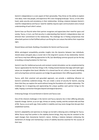 Gemini's independence is a core aspect of their personality. They thrive on the ability to explore
new ideas, meet new people, and experience life's ever-changing landscape. Taurus, on the other
hand, seeks security and consistency in their relationships. Striking a balance between Gemini's
need for independence and Taurus' need for stability requires open communication and a mutual
understanding of each other's values.
Gemini love can flourish when their partner recognizes and appreciates their need for space and
variety. Taurus, in turn, can find security in understanding that Gemini's independence does not
diminish their commitment to the relationship. The challenge lies in finding compromises that
allow both partners to feel fulfilled without sacrificing the core values that define their respective
signs.
Shared Values and Goals: Building a Foundation for Gemini and Taurus Love
While astrological compatibility provides insights into the dynamics between two individuals,
shared values and goals play a crucial role in the long-term success of any relationship. Gemini
and Taurus may have differing approaches to life, but identifying common ground can be the key
to building a strong foundation for their love.
Gemini's love for intellectual pursuits and constant mental stimulation can be complemented by
Taurus' appreciation for the finer things in life. Finding shared interests that align with both signs'
values can strengthen their bond. Whether it's a shared love for art, culture, or travel, identifying
and nurturing these common passions can bridge the gap between their differing personalities.
Taurus, with their practical and grounded approach, can provide a stabilizing influence on
Gemini's sometimes scattered energy. This can create a sense of security for Gemini, assuring
them that they can explore the world without losing the foundation of a stable relationship. The
challenge lies in recognizing and appreciating the unique qualities each partner brings to the
table, forging a connection that goes beyond astrological dynamics.
Embracing Change: A Crucial Element in Gemini and Taurus Love
One of the inherent challenges in the Gemini and Taurus dynamic lies in their differing attitudes
towards change. Gemini, as an air sign, thrives on variety, novelty, and the constant ebb and flow
of life. Taurus, as an earth sign, finds comfort in stability and may resist change that disrupts their
established routines.
Gemini's adaptability and openness to change can be both a blessing and a challenge for Taurus.
While Taurus may find comfort in the stability Gemini brings, they may also be resistant to the
rapid changes that characterize Gemini's nature. Striking a balance between embracing the
excitement of change and maintaining a sense of stability becomes essential for the success of
their love.
 