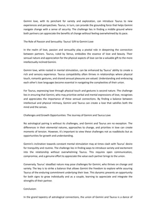 Gemini love, with its penchant for variety and exploration, can introduce Taurus to new
experiences and perspectives. Taurus, in turn, can provide the grounding force that helps Gemini
navigate change with a sense of security. The challenge lies in finding a middle ground where
both partners can appreciate the benefits of change without feeling overwhelmed by its pace.
The Role of Passion and Sensuality: Taurus' Gift to Gemini Love
In the realm of love, passion and sensuality play a pivotal role in deepening the connection
between partners. Taurus, ruled by Venus, embodies the essence of love and beauty. Their
sensual nature and appreciation for the physical aspects of love can be a valuable gift to the more
intellectually inclined Gemini.
Gemini love, while rooted in mental stimulation, can be enhanced by Taurus' ability to create a
rich and sensory experience. Taurus compatibility often thrives in relationships where physical
touch, romantic gestures, and shared sensual pleasures are valued. Understanding and embracing
each other's love languages become essential in navigating the complexities of their union.
For Taurus, expressing love through physical touch and gestures is second nature. The challenge
lies in ensuring that Gemini, who may prioritize verbal and mental expressions of love, recognizes
and appreciates the importance of these sensual connections. By finding a balance between
intellectual and physical intimacy, Gemini and Taurus can create a love that satisfies both the
mind and the senses.
Challenges and Growth Opportunities: The Journey of Gemini and Taurus Love
No astrological pairing is without its challenges, and Gemini and Taurus are no exception. The
differences in their elemental natures, approaches to change, and priorities in love can create
moments of tension. However, it's important to view these challenges not as roadblocks but as
opportunities for growth and understanding.
Gemini's inclination towards constant mental stimulation may at times clash with Taurus' desire
for tranquility and routine. The challenge lies in finding ways to introduce variety and excitement
into the relationship without overwhelming Taurus. This requires open communication,
compromise, and a genuine effort to appreciate the value each partner brings to the union.
Conversely, Taurus' steadfast nature may pose challenges for Gemini, who thrives on change and
variety. The key is to strike a balance that allows Gemini the freedom to explore while assuring
Taurus of the enduring commitment underlying their love. This dynamic presents an opportunity
for both signs to grow individually and as a couple, learning to appreciate and integrate the
strengths of their partner.
Conclusion:
In the grand tapestry of astrological connections, the union of Gemini and Taurus is a dance of
 