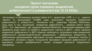 Проєкт постанови
засідання групи сприяння академічній
доброчесності в університеті від 12.12.2022р.
•Заслухавши та обговоривши доповіді Серіка М.Л., проректора з НПР, к. т. н., доцента
«Вимоги та рекомендації НАЗЯВО щодо дотримання принципів академічної
доброчесності в університеті», Ніколаєнко Н.М., директора Наукової бібліотеки,
канд..наук із соц. комунікацій «Академічна доброчесність – запорука якості освіти
ДБТУ», Н.Є. Мартиненко, зав. відділом Наукової бібліотеки «Організація перевірки робіт
здобувачів вищої освіти на наявність академічного плагіату в ДБТУ», група сприяння
академічній доброчесності в ДБТУ відмічає необхідність дотримання норм академічної
доброчесності науково-педагогічними працівниками і здобувачами університету та
забезпечення функціонування ефективної системи запобігання і виявлення плагіату в
університеті, активного пошуку інструментів просування принципів доброчесності та
зменшення ступеня недоброчесності кожної складової діяльності академічного
середовища.
 