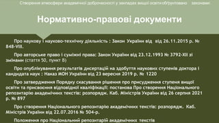 Нормативно-правові документи
Про наукову і науково-технічну діяльність : Закон України від від 26.11.2015 р. №
848-VІІІ.
Про авторське право і суміжні права: Закон України від 23.12.1993 № 3792-XII зі
змінами (стаття 50, пункт В)
Про опублікування результатів дисертацій на здобуття наукових ступенів доктора і
кандидата наук : Наказ МОН України від 23 вересня 2019 р. № 1220
Про затвердження Порядку скасування рішення про присудження ступеня вищої
освіти та присвоєння відповідної кваліфікації: постанова Про створення Національного
репозитарію академічних текстів: розпорядж. Каб. Міністрів України від 26 серпня 2021
р. № 897
Про створення Національного репозитарію академічних текстів: розпорядж. Каб.
Міністрів України від 22.07.2016 № 504-р.
Положення про Національний репозитарій академічних текстів
Створення атмосфери академічної доброчесності у закладах вищої освітиобґрунтовано законами:
 