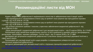 Рекомендаційні листи від МОН
Кодекс академічної доброчесності національного агентства із забезпечення якості вищої освіти
«Про відповідальність спеціалізованих вчених рад за прийняті ними рішення про присудження наукових
ступенів» від 14.03.2018 № 1/9-150
«Про відповідальність спеціалізованих вчених рад за прийняті ними рішення про присудження наукових
ступенів» від 14.09.2018 № 1/9-553
«До питання уникнення проблем і помилок у практиках забезпечення академічної доброчесності» від
20.05.2020 №1/9-263
«Щодо рекомендацій з академічної доброчесності для закладів вищої освіти» : від 23 жовтня 2018 р. № 1/9-650
Рекомендації щодо запобігання академічному плагіату та його виявлення в наукових роботах (авторефератах,
дисертаціях, монографіях, наукових доповідях, статтях тощо) : від 15 серпня 2018 р. № 111-8681
Декларація про дотримання академічної доброчесності учасником процесу реалізації державної політики у
сфері якості освіти
Рекомендації для закладів вищої освіти щодо розробки та впровадження університетської системи
забезпечення академічної доброчесності
Методичні рекомендації для закладів вищої освіти з підтримки принципів академічної доброчесності
Лист МОН від 13.04.2018 № 1/11-4133 «Щодо Меморандумів про співпрацю між МОН та компаніями
(організаціями), які надають послуги з перевірки текстів на наявність текстових запозичень»
Створення атмосфери академічної доброчесності у закладах вищої освітиобґрунтовано законами:
 