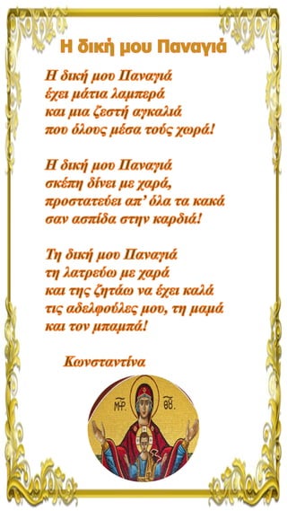 Η δική μου Παναγιά
Η δική μου Παναγιά
έχει μάτια λαμπερά
και μια ζεστή αγκαλιά
που όλους μέσα τούς χωρά!
Η δική μου Παναγι...