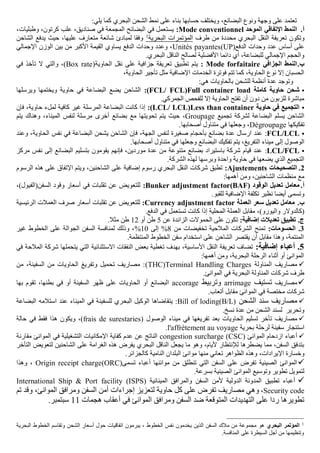 ‫البضائع‬ ‫ونوع‬ ‫وجهة‬ ‫على‬ ‫تعتمد‬
،
‫يلي‬ ‫كما‬ ‫البحري‬ ‫الشحن‬ ‫نمط‬ ‫على‬ ‫بناء‬ ‫حسابها‬ ‫ويختلف‬
:
‫أ‬
.
‫الموحد‬ ‫اإلتفاقي‬ ‫النمط‬
Mode conventionnel
:
،‫وطبليات‬ ،‫كرتون‬ ‫علب‬ ،‫صناديق‬ ‫في‬ ‫المجمعة‬ ‫البضائح‬ ‫في‬ ‫يستعمل‬
‫تع‬ ‫وتكون‬
‫طرف‬ ‫من‬ ‫محددة‬ ‫البحري‬ ‫النقل‬ ‫ريفة‬
‫البحرية‬ ‫المؤتمرات‬
1
‫الشاحن‬ ‫يدفع‬ ‫حيث‬ ،‫عليها‬ ‫متعارف‬ ‫شائعة‬ ‫لمبادئ‬ ‫وفقا‬
(‫الدفع‬ ‫وحدات‬ ‫عدد‬ ‫أساس‬ ‫على‬
UP
)
Unités payantes
‫اإلجمالي‬ ‫الوزن‬ ‫بين‬ ‫من‬ ‫األكبر‬ ‫القيمة‬ ‫يساوي‬ ‫الدفع‬ ‫وحدات‬ ‫وعدد‬ ،
‫الناق‬ ‫لصالح‬ ‫األفضلية‬ ‫دائما‬ ‫أي‬ ،‫للبضاعة‬ ‫اإلجمالي‬ ‫والحجم‬
.‫البحري‬ ‫ل‬
‫ب‬
.
‫الجزافي‬ ‫النمط‬
Mode forfaitaire
:
‫على‬ ‫جزافية‬ ‫تعريفة‬ ‫تطبيق‬ ‫يتم‬
‫نقل‬
(‫الحاوية‬
Box rate
)
‫ال‬ ‫والتي‬ ،
‫في‬ ‫تأخذ‬
،‫الحاوية‬ ‫تأجير‬ ‫مثل‬ ‫اإلضافية‬ ‫الخدمات‬ ‫فوترة‬ ‫تتم‬ ‫كما‬ ،‫الحاوية‬ ‫نوع‬ ‫إال‬ ‫الحسبان‬
‫و‬
‫أ‬ ‫عدة‬ ‫توجد‬
:‫هي‬ ‫بالحاويات‬ ‫للشحن‬ ‫نظمة‬

‫كاملة‬ ‫حاوية‬ ‫شحن‬
Full container load
(
FCL/ FCL
:)
‫ويرسلها‬ ‫ويختمها‬ ‫حاوية‬ ‫في‬ ‫البضاعة‬ ‫يضع‬ ‫الشاحن‬
.‫الجمركي‬ ‫للفحص‬ ‫إال‬ ‫الحاوية‬ ‫تفتح‬ ‫أن‬ ‫دون‬ ‫من‬ ‫للزبون‬ ‫مباشرة‬

‫حاوية‬ ‫في‬ ‫التجميع‬
Less than container
(
LCL/ LCL
:)
‫حاو‬ ‫لملء‬ ‫كافية‬ ‫غير‬ ‫المرسلة‬ ‫البضاعة‬ ‫كانت‬ ‫إذا‬
‫فإن‬ ،‫ية‬
‫تجميع‬ ‫لشركة‬ ‫البضاعة‬ ‫يسلم‬ ‫الشاحن‬
Groupage
،
‫و‬ ،‫الميناء‬ ‫لنفس‬ ‫مرسلة‬ ‫أخرى‬ ‫بضائع‬ ‫مع‬ ‫تحويتها‬ ‫يتم‬ ‫حيث‬
‫يتم‬ ‫هناك‬
‫تفكيكها‬
Dégroupage
،
.‫أصحابها‬ ‫متناول‬ ‫في‬ ‫وجعلها‬

FCL/LCL
:
‫الحاوي‬ ‫نفس‬ ‫في‬ ‫البضاعة‬ ‫يشحن‬ ‫الشاحن‬ ‫فإن‬ ،‫الجهة‬ ‫لنفس‬ ‫صغيرة‬ ‫بأحجام‬ ‫بضائع‬ ‫عدة‬ ‫ارسال‬ ‫عند‬
‫وعن‬ ،‫ة‬
‫د‬
‫البضائع‬ ‫تفكيك‬ ‫يتم‬ ،‫التفريغ‬ ‫ميناء‬ ‫إلى‬ ‫الوصول‬
‫وج‬
.‫أصحابها‬ ‫متناول‬ ‫في‬ ‫علها‬

LCL/FCL
:
‫إلى‬ ‫البضائع‬ ‫بتسليم‬ ‫يقومون‬ ‫فإنهم‬ ،‫موردين‬ ‫عدة‬ ‫من‬ ‫متنوعة‬ ‫بضائع‬ ‫باستيراد‬ ‫شركة‬ ‫قيام‬ ‫عند‬
‫م‬ ‫نفس‬
‫ركز‬
.‫الشركة‬ ‫لهذه‬ ‫وبرسها‬ ‫واحدة‬ ‫حاوية‬ ‫في‬ ‫يضعها‬ ‫الذي‬ ‫التجميع‬
2
.
‫التصحيحات‬
Ajustements
:
‫ويت‬ ،‫الشاحنين‬ ‫على‬ ‫إضافية‬ ‫رسوم‬ ‫البحري‬ ‫النقل‬ ‫شركات‬ ‫تطبق‬
‫ه‬ ‫على‬ ‫اإلتفاق‬ ‫م‬
‫الرسو‬ ‫ذه‬
‫م‬
:‫أهمها‬ ‫ومن‬ ،‫الشاحنين‬ ‫منظمات‬ ‫مع‬
‫أ‬
.
‫الوقود‬ ‫تعديل‬ ‫معامل‬
Bunker adjustment factor(BAF)
:
‫السفن(الف‬ ‫وقود‬ ‫أسعار‬ ‫في‬ ‫تقلبات‬ ‫عن‬ ‫للتعويض‬
،)‫يول‬
.‫للقبو‬ ‫اإلضافية‬ ‫تكلفة‬ ‫نظير‬ ‫أيضا‬ ‫وتسمى‬
‫ب‬
.
‫العملة‬ ‫سعر‬ ‫تعديل‬ ‫معامل‬
Currency adjustment factor
:
‫تق‬ ‫عن‬ ‫للتعويض‬
‫الر‬ ‫العمالت‬ ‫صرف‬ ‫أسعار‬ ‫لبات‬
‫ئيسية‬
)‫واليورو‬ ‫(كالدوالر‬
،
.‫الدفع‬ ‫في‬ ‫تستعمل‬ ‫كانت‬ ‫إذا‬ ‫المحلية‬ ‫العملة‬ ‫مقابل‬
.‫ج‬
:‫إضافية‬ ‫تعديالت‬ ‫تطبيق‬
‫عن‬ ‫الزائدة‬ ‫الحموالت‬ ‫على‬ ‫تكون‬
5
‫أو‬ ‫طن‬
12
.‫مثال‬ ‫طن‬
3
.
:‫الحسومات‬
‫من‬ ‫تخفيضات‬ ‫المالحية‬ ‫الشركات‬ ‫تمنح‬
8
%
‫إلى‬
10
%
‫الجوال‬ ‫السفن‬ ‫لمنافسة‬ ‫وذلك‬ ،
‫الخطو‬ ‫على‬ ‫ة‬
‫غير‬ ‫ط‬
.‫المنتظمة‬ ‫الخطوط‬ ‫سفن‬ ‫استخدام‬ ‫على‬ ‫الشاحن‬ ‫يقتصر‬ ‫أن‬ ‫مقابل‬ ‫وهذا‬ ،‫المنتمة‬
5
.
‫إضافية‬ ‫أعباء‬
:
‫يتحمل‬ ‫التي‬ ‫االستثنائية‬ ‫النفقات‬ ‫بعض‬ ‫تغطية‬ ‫بهدف‬ ،‫األساسية‬ ‫النقل‬ ‫تعريفة‬ ‫تضاف‬
‫ها‬
‫شركة‬
‫ا‬
‫لمالحة‬
‫في‬
:‫أهمها‬ ‫ومن‬ ،‫البحرية‬ ‫الرحلة‬ ‫أثناء‬ ‫أو‬ ‫الموانئ‬

‫مصاريف‬
‫المناولة‬
Terminal Handling Charges
(
THC
)
‫من‬ ،‫السفينة‬ ‫من‬ ‫الحاويات‬ ‫وتفريغ‬ ‫تحميل‬ ‫مصاريف‬ :
.‫الموانئ‬ ‫في‬ ‫البحرية‬ ‫المناولة‬ ‫شركات‬ ‫طرف‬

‫مصاريف‬
‫تستيف‬
arrimage
‫وتربيط‬
accorage
‫على‬ ‫الحاويات‬ ‫أو‬ ‫البضائع‬
‫ظهر‬
‫السفينة‬
‫تق‬ ،‫بطنها‬ ‫في‬ ‫أو‬
‫بها‬ ‫وم‬
.‫أتعاب‬ ‫مقابل‬ ‫الموانئ‬ ‫في‬ ‫مختصة‬ ‫شركات‬

‫مصاريف‬
‫الشحن‬ ‫سند‬
Bill of loding(B/L)
‫استال‬ ‫عند‬ ‫الميناء‬ ‫في‬ ‫للسفينة‬ ‫البحري‬ ‫الوكيل‬ ‫يتقاضاها‬ :
‫البضاعة‬ ‫مه‬
.‫نسخ‬ ‫عدة‬ ‫من‬ ‫الشحن‬ ‫لسند‬ ‫وتحرير‬

‫مصاريف‬
‫الحاويات‬ ‫تسليم‬ ‫تأخر‬
( ‫الوصول‬ ‫ميناء‬ ‫في‬ ‫تفريغها‬ ‫بعد‬
frais de surestaries
‫فق‬ ‫هذا‬ ‫ويكون‬ ،)
‫في‬ ‫ط‬
‫حالة‬
‫استئجار‬
‫ل‬ ‫سفينة‬
‫رحلة‬
‫بحرية‬
l'affrètement au voyage
.

‫أعباء‬
‫الموانئ‬ ‫ازدحام‬
congestion surcharge (CSC)
‫في‬ ‫التشغيلية‬ ‫اإلمكانيات‬ ‫كفاية‬ ‫عدم‬ ‫عن‬ ‫الناتج‬
‫مقارنة‬ ‫الموانئ‬
‫الشاحن‬ ‫على‬ ‫الغرامة‬ ‫هذه‬ ‫يفرض‬ ‫البحري‬ ‫الناقل‬ ‫يجعل‬ ‫ما‬ ‫وهو‬ ،‫أليام‬ ‫لإلنتظار‬ ‫يضطرها‬ ‫مما‬ ،‫السفن‬ ‫بتدفق‬
‫لتع‬ ‫ين‬
‫التأخ‬ ‫ويض‬
‫ر‬
،‫اإليرادات‬ ‫وخسارة‬
‫كالجزائر‬ ‫النامية‬ ‫البلدان‬ ‫موانئ‬ ‫منها‬ ‫تعاني‬ ‫الظواهر‬ ‫وهذه‬
.

‫موائنها‬ ‫من‬ ‫تنطلق‬ ‫التي‬ ‫السفن‬ ‫على‬ ‫تفرض‬ ‫الصينية‬ ‫الموانئ‬
‫أعباء‬
‫تسمى‬
(
ORC
)
Origin receipt charge
،
‫و‬
‫هذا‬
.‫بسرعة‬ ‫الصينية‬ ‫الموانئ‬ ‫وتوسيع‬ ‫تطوير‬ ‫لتمويل‬

‫المينائية‬ ‫والمرافق‬ ‫السفن‬ ‫ألمن‬ ‫الدولية‬ ‫المدونة‬ ‫تطبيق‬ ‫أعباء‬
(
ISPS
)
International Ship & Port facility
Security code
،
‫مصاريف‬ ‫وهي‬
‫ل‬ ‫حاوية‬ ‫كل‬ ‫على‬ ‫تفرض‬
‫تعزيز‬
‫إجراءات‬
‫تم‬ ‫وقد‬ ،‫الموانئ‬ ‫ومرافق‬ ‫السفن‬ ‫أمن‬
‫هجمات‬ ‫أعقاب‬ ‫في‬ ‫الموانئ‬ ‫ومرافق‬ ‫السفن‬ ‫ضد‬ ‫المتوقعة‬ ‫التهديدات‬ ‫على‬ ‫ردا‬ ‫تطويرها‬
11
.‫سبتمبر‬
1
‫البحري‬ ‫المؤتمر‬
‫البحرية‬ ‫الخطوط‬ ‫وتقاسم‬ ‫الشحن‬ ‫أسعار‬ ‫حول‬ ‫اتفاقيات‬ ‫يبرمون‬ ، ‫الخطوط‬ ‫نفس‬ ‫يخدمون‬ ‫الذين‬ ‫السفن‬ ‫مالك‬ ‫من‬ ‫مجموعة‬ ‫هو‬
.‫المنافسة‬ ‫على‬ ‫السيطرة‬ ‫أجل‬ ‫من‬ ‫وتنظيمها‬
 