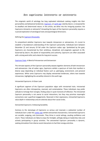 Are capricorns introverts or extroverts
The enigmatic world of astrology has long captivated individuals seeking insights into their
personalities and behavioral tendencies. Capricorn, an earth sign ruled by Saturn, is renowned for
its steadfast and determined nature. In this article, we delve into the intriguing question: Are
Capricorns introverts or extroverts? Unraveling the layers of the Capricorn personality requires a
nuanced exploration of astrological traits and psychological dimensions.
Defining the Capricorn Personality
To comprehend whether Capricorns lean towards introversion or extroversion, it's crucial to
establish a foundational understanding of the Capricorn personality. Individuals born between
December 22 and January 19 fall under the Capricorn zodiac sign. Symbolized by the goat,
Capricorns are characterized by their ambitious, disciplined, and pragmatic approach to life.
Governed by Saturn, the planet of responsibility and authority, Capricorns are often associated
with a strong work ethic and a desire for long-term success.
Capricorn Traits: A Blend of Introversion and Extroversion
The intricate tapestry of the Capricorn personality weaves together elements of both introversion
and extroversion. Like all zodiac signs, Capricorns exhibit a spectrum of traits that manifest in
diverse ways depending on individual factors such as upbringing, environment, and personal
experiences. While some Capricorns may display extroverted tendencies, others lean towards
introversion, highlighting the versatility inherent in this earth sign.
Introverted Capricorns: A Closer Look
A significant segment of the Capricorn population aligns with introverted traits. Introverted
Capricorns are often introspective, reserved, and contemplative. These individuals may prefer
solitude to recharge their energies, finding solace in quiet moments of reflection. The introverted
Capricorn personality is not averse to social interactions, but they may prioritize meaningful
connections over superficial engagements. Reserved in their expressions, introverted Capricorns
value depth in relationships and are selective about their social circles.
Extroverted Capricorns: Embracing Sociability
Contrary to the stereotype of Capricorns as serious and reserved, a substantial number of
individuals born under this zodiac sign exhibit extroverted characteristics. Extroverted Capricorns
are sociable, outgoing, and charismatic. They thrive in social settings, exuding confidence and
charm. These individuals are likely to enjoy the limelight, willingly taking on leadership roles and
actively participating in group activities. The extroverted Capricorn personality is dynamic,
seeking stimulation from diverse social interactions to fuel their energy and drive.
 