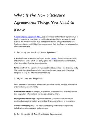 What Is the Non Disclosure
Agreement: Things You Need to
Know
A Non-Disclosure Agreement (NDA), also known as a confidentiality agreement, is a
legal document that establishes a confidential relationship between parties and
outlines the information that must be kept confidential. This guide explores the
fundamental aspects of NDAs, their purposes, and their significance in safeguarding
sensitive information.
1. Defining the Non-Disclosure Agreement:
A Non-Disclosure Agreement is a legally binding contract that stipulates the terms
and conditions under which one party agrees not to disclose certain information,
often deemed confidential, to third parties.
Parties Involved: The agreement involves at least two parties—the disclosing party
(the entity sharing confidential information) and the receiving party (the entity
obligated to keep the information confidential).
2. Objectives and Purposes:
NDAs serve various purposes, all centered around protecting sensitive information
and maintaining confidentiality:
Business Transactions: In mergers, acquisitions, or partnerships, NDAs help ensure
that proprietary information is not shared with competitors.
Employment Relationships: Employers use NDAs to protect trade secrets and
sensitive business information when onboarding new employees or contractors.
Intellectual Property: NDAs are often used to safeguard intellectual property,
including inventions, designs, and processes.
3. Key Elements of Non-Disclosure Agreements:
 