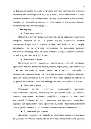 10
не формальної освіти чи явних інструкцій. Він тісно пов'язаний із неявними
знаннями, які накопичуються людьми з часом, часто перебуваючи в сфері
невисловленого та некодифікованого. Ноу-хау проявляється в різноманітних
галузях, від традиційних ремесел та ремісництва до передових наукових
дисциплін та технологічних сфер[14].
Типи ноу-хау:
 Процедурне ноу-хау:
Процедурне ноу-хау стосується знань про те, як ефективно виконувати
конкретні завдання чи дії. Ця форма ноу-хау відточується шляхом
повторюваної практики і включає в себе такі навички, як кулінарія,
столярство, гра на музичних інструментах та виконання складних
хірургічних процедур. Воно зазвичай передається через учнівство, навчання
на робочому місці та досвід[13, c. 90-111].
 Когнітивне ноу-хау:
Когнітивне ноу-хау передбачає застосування стратегій вирішення
проблем та навичок прийняття рішень, набутих через досвід. Цей тип ноу-хау
є життєво важливим у таких галузях, як математика, інженерія та
комп'ютерне програмування, де здатність розробляти рішення складних
проблем є найважливішою. Когнітивне ноу-хау часто передбачає неявне[11]
розуміння алгоритмів та евристик, які керують процесом прийняття рішень.
 Соціальне ноу-хау:
Соціальне ноу-хау стосується нюансованого розуміння
міжособистісних взаємин, комунікації та культурних норм. Це включає
навички переговорів, вирішення конфліктів, лідерства та ефективної
комунікації. Соціальне ноу-хау є важливим для підтримки гармонійних
відносин як у особистому, так і в професійному житті, і розвивається шляхом
безперервної взаємодії та спостереження за соціальними взаємодіями[12].
 Художньо-творче ноу-хау:
Художньо-творче ноу-хау передбачає оволодіння художніми техніками
та здатність створювати інноваційні та естетично привабливі твори. Цей тип
 