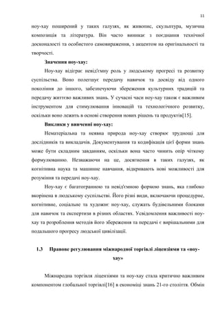 11
ноу-хау поширений у таких галузях, як живопис, скульптура, музична
композиція та література. Він часто виникає з поєднання технічної
досконалості та особистого самовираження, з акцентом на оригінальності та
творчості.
Значення ноу-хау:
Ноу-хау відіграє невід'ємну роль у людському прогресі та розвитку
суспільства. Воно полегшує передачу навичок та досвіду від одного
покоління до іншого, забезпечуючи збереження культурних традицій та
передачу життєво важливих знань. У сучасні часи ноу-хау також є важливим
інструментом для стимулювання інновацій та технологічного розвитку,
оскільки воно лежить в основі створення нових рішень та продуктів[15].
Виклики у вивченні ноу-хау:
Нематеріальна та неявна природа ноу-хау створює труднощі для
дослідників та викладачів. Документування та кодифікація цієї форми знань
може бути складним завданням, оскільки вона часто чинить опір чіткому
формулюванню. Незважаючи на це, досягнення в таких галузях, як
когнітивна наука та машинне навчання, відкривають нові можливості для
розуміння та передачі ноу-хау.
Ноу-хау є багатогранною та невід'ємною формою знань, яка глибоко
вкорінена в людському суспільстві. Його різні види, включаючи процедурне,
когнітивне, соціальне та художнє ноу-хау, служать будівельними блоками
для навичок та експертизи в різних областях. Усвідомлення важливості ноу-
хау та розроблення методів його збереження та передачі є вирішальними для
подальшого прогресу людської цивілізації.
1.3 Правове регулювання міжнародної торгівлі ліцензіями та «ноу-
хау»
Міжнародна торгівля ліцензіями та ноу-хау стала критично важливим
компонентом глобальної торгівлі[16] в економіці знань 21-го століття. Обмін
 