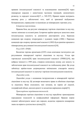 12
правами інтелектуальної власності та власницькими знаннями[26] через
міжнародні кордони є невід'ємною частиною інновацій, економічного
розвитку та передачі технологій[17, c. 545-557]. Правові норми відіграють
важливу роль у забезпеченні того, щоб ці транзакції відбувалися
безперешкодно, справедливо та відповідно до міжнародних торгових угод.
Історична перспектива.
Правова база, що регулює міжнародну торгівлю ліцензіями та ноу-хау,
значно змінилася за останні роки. Історично країни прагнули захистити свою
інтелектуальну власність за допомогою двосторонніх угод. Бернська
конвенція про охорону літературних і художніх творів (1886) і Паризька
конвенція про охорону промислової власності (1883) були ранніми кроками в
міжнародному регулюванні інтелектуальної власності[18].
Роль СОТ і ТРІПС.
Всесвітня торгова організація (СОТ) стала ключовою інституцією для
регулювання міжнародної торгівлі ліцензіями та ноу-хау. Угода про
торговельні аспекти[20] прав інтелектуальної власності (ТРІПС)[19], яка
набрала чинності в 1995 році, створила комплексну основу для захисту та
забезпечення прав інтелектуальної власності на глобальному рівні. Ця угода
зобов'язує країни-члени дотримуватися мінімальних стандартів захисту
інтелектуальної власності та заохочує торгівлю інтелектуальною власністю.
Ліцензійні угоди.
Ліцензійні угоди є основними інструментами в міжнародній торгівлі
ліцензіями та ноу-хау. Ці договори визначають права та обов'язки ліцензіара
та ліцензіата. Вони охоплюють такі питання, як термін дії ліцензії,
географічний обхват, виплати роялті та механізми вирішення спорів[21].
Транскордонне передавання технологій.
Міжнародна торгівля ліцензіями та ноу-хау передбачає транскордонне
передавання технологій та конфіденційної інформації. Правові норми
повинні забезпечувати захист цих передач, водночас сприяючи поширенню
знань на користь суспільства в цілому[25].
 