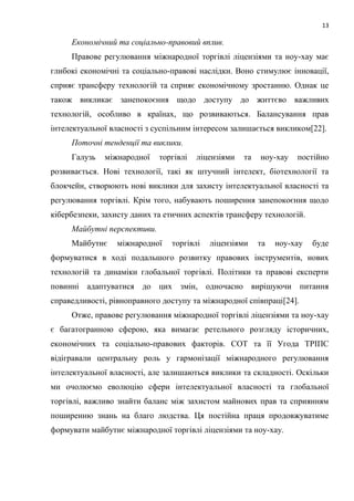 13
Економічний та соціально-правовий вплив.
Правове регулювання міжнародної торгівлі ліцензіями та ноу-хау має
глибокі економічні та соціально-правові наслідки. Воно стимулює інновації,
сприяє трансферу технологій та сприяє економічному зростанню. Однак це
також викликає занепокоєння щодо доступу до життєво важливих
технологій, особливо в країнах, що розвиваються. Балансування прав
інтелектуальної власності з суспільним інтересом залишається викликом[22].
Поточні тенденції та виклики.
Галузь міжнародної торгівлі ліцензіями та ноу-хау постійно
розвивається. Нові технології, такі як штучний інтелект, біотехнології та
блокчейн, створюють нові виклики для захисту інтелектуальної власності та
регулювання торгівлі. Крім того, набувають поширення занепокоєння щодо
кібербезпеки, захисту даних та етичних аспектів трансферу технологій.
Майбутні перспективи.
Майбутнє міжнародної торгівлі ліцензіями та ноу-хау буде
формуватися в ході подальшого розвитку правових інструментів, нових
технологій та динаміки глобальної торгівлі. Політики та правові експерти
повинні адаптуватися до цих змін, одночасно вирішуючи питання
справедливості, рівноправного доступу та міжнародної співпраці[24].
Отже, правове регулювання міжнародної торгівлі ліцензіями та ноу-хау
є багатогранною сферою, яка вимагає ретельного розгляду історичних,
економічних та соціально-правових факторів. СОТ та її Угода ТРІПС
відігравали центральну роль у гармонізації міжнародного регулювання
інтелектуальної власності, але залишаються виклики та складності. Оскільки
ми очолюємо еволюцію сфери інтелектуальної власності та глобальної
торгівлі, важливо знайти баланс між захистом майнових прав та сприянням
поширенню знань на благо людства. Ця постійна праця продовжуватиме
формувати майбутнє міжнародної торгівлі ліцензіями та ноу-хау.
 