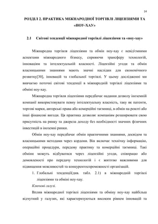 14
РОЗДІЛ 2. ПРАКТИКА МІЖНАРОДНОЇ ТОРГІВЛІ ЛІЦЕНЗІЯМИ ТА
«НОУ-ХАУ»
2.1 Світові тенденції міжнародної торгівлі ліцензіями та «ноу-хау»
Міжнародна торгівля ліцензіями та обмін ноу-хау є невід'ємними
аспектами міжнародного бізнесу, сприяючи трансферу технологій,
інноваціям та інтелектуальній власності. Ліцензійні угоди та обмін
власницькими знаннями мають значні наслідки для економічного
розвитку[30], інновацій та глобальної торгівлі. У цьому дослідженні ми
вивчаємо поточні світові тенденції в міжнародній торгівлі ліцензіями та
обміні ноу-хау.
Міжнародна торгівля ліцензіями передбачає надання дозволу іноземній
компанії використовувати певну інтелектуальну власність, таку як патенти,
торгові марки, авторські права або комерційні таємниці, в обмін на роялті або
інші фінансові вигоди. Ця практика дозволяє компаніям розширювати свою
присутність на ринку та джерела доходу без необхідності значних фізичних
інвестицій в іноземні ринки.
Обмін ноу-хау передбачає обмін практичними знаннями, досвідом та
власницькими методами через кордони. Він включає технічну інформацію,
операційні процедури, передову практику та комерційні таємниці. Такі
обміни можуть відбуватися через ліцензійні угоди, співпрацю або
домовленості про передачу технологій і є життєво важливими для
підвищення можливостей та конкурентоспроможності організацій.
1. Глобальні тенденції(див. табл. 2.1) в міжнародній торгівлі
ліцензіями та обміні ноу-хау.
Ключові галузі.
Вплив міжнародної торгівлі ліцензіями та обміну ноу-хау найбільш
відчутний у галузях, які характеризуються високим рівнем інновацій та
 