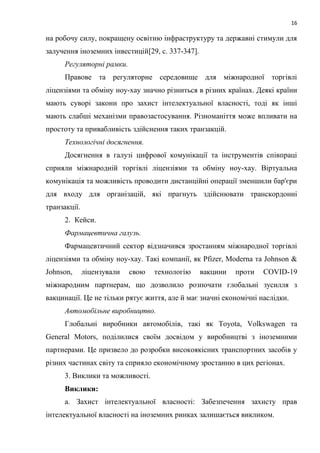 16
на робочу силу, покращену освітню інфраструктуру та державні стимули для
залучення іноземних інвестицій[29, c. 337-347].
Регуляторні рамки.
Правове та регуляторне середовище для міжнародної торгівлі
ліцензіями та обміну ноу-хау значно різниться в різних країнах. Деякі країни
мають суворі закони про захист інтелектуальної власності, тоді як інші
мають слабші механізми правозастосування. Різноманіття може впливати на
простоту та привабливість здійснення таких транзакцій.
Технологічні досягнення.
Досягнення в галузі цифрової комунікації та інструментів співпраці
сприяли міжнародній торгівлі ліцензіями та обміну ноу-хау. Віртуальна
комунікація та можливість проводити дистанційні операції зменшили бар'єри
для входу для організацій, які прагнуть здійснювати транскордонні
транзакції.
2. Кейси.
Фармацевтична галузь.
Фармацевтичний сектор відзначився зростанням міжнародної торгівлі
ліцензіями та обміну ноу-хау. Такі компанії, як Pfizer, Moderna та Johnson &
Johnson, ліцензували свою технологію вакцини проти COVID-19
міжнародним партнерам, що дозволило розпочати глобальні зусилля з
вакцинації. Це не тільки рятує життя, але й має значні економічні наслідки.
Автомобільне виробництво.
Глобальні виробники автомобілів, такі як Toyota, Volkswagen та
General Motors, поділилися своїм досвідом у виробництві з іноземними
партнерами. Це призвело до розробки високоякісних транспортних засобів у
різних частинах світу та сприяло економічному зростанню в цих регіонах.
3. Виклики та можливості.
Виклики:
а. Захист інтелектуальної власності: Забезпечення захисту прав
інтелектуальної власності на іноземних ринках залишається викликом.
 