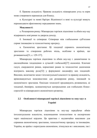 17
б. Правова складність: Правова складність міжнародних угод та норм
може створювати перешкоди для бізнесу.
в. Культурні та мовні бар'єри: Відмінності в мові та культурі можуть
перешкоджати ефективному передаванню знань.
Можливості:
а. Розширення ринку: Міжнародна торгівля ліцензіями та обмін ноу-хау
відкривають нові ринки та джерела доходу.
б. Інновації та співпраця: Співпраця між глобальними суб'єктами
сприяє інноваціям та технологічному прогресу.
в. Економічне зростання: Ці тенденції сприяють економічному
зростанню та створенню робочих місць, особливо в країнах, що
розвиваються[31, c. 129-137].
Міжнародна торгівля ліцензіями та обмін ноу-хау є динамічними та
еволюційними тенденціями в сучасній глобальній[27] економіці. Ключові
галузі, емерджентні ринки, нормативні рамки та технологічні досягнення
відіграють важливу роль[32] у формуванні ландшафту цих тенденцій.
Виклики, включаючи захист інтелектуальної власності та правову складність,
врівноважуються можливостями для розширення ринку, інновацій та
економічного зростання. Оскільки технології продовжують розвиватися, ці
тенденції, ймовірно, залишатимуться центральними для глобальних бізнес-
стратегій та міжнародного економічного розвитку.
2.2 Особливості міжнародної торгівлі ліцензіями та «ноу-хау» в
Україні
Міжнародна торгівля ліцензіями та ноу-хау передбачає обмін
інтелектуальною власністю, власницькими технологіями та експертизою
через національні кордони. Ця практика є надзвичайно важливою для
сприяння економічному зростанню, технологічному прогресу та інноваціям.
Україна, як країна з перехідною економікою, зіткнулася як з викликами, так і
 