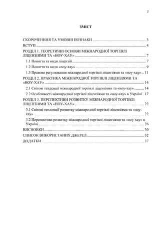 2
ЗМІСТ
СКОРОЧЕНННЯ ТА УМОВНІ ПОЗНАКИ ......................................................... 3
ВСТУП ..................................................................................................................... 4
РОЗДІЛ 1. ТЕОРЕТИЧНІ ОСНОВИ МІЖНАРОДНОЇ ТОРГІВЛІ
ЛІЦЕНЗІЯМИ ТА «НОУ-ХАУ» ............................................................................ 7
1.1 Поняття та види ліцензій............................................................................... 7
1.2 Поняття та види «ноу-хау» ........................................................................... 9
1.3 Правове регулювання міжнародної торгівлі ліцензіями та «ноу-хау»... 11
РОЗДІЛ 2. ПРАКТИКА МІЖНАРОДНОЇ ТОРГІВЛІ ЛІЦЕНЗІЯМИ ТА
«НОУ-ХАУ» .......................................................................................................... 14
2.1 Світові тенденції міжнародної торгівлі ліцензіями та «ноу-хау»........... 14
2.2 Особливості міжнародної торгівлі ліцензіями та «ноу-хау» в Україні.. 17
РОЗДІЛ 3. ПЕРСПЕКТИВИ РОЗВИТКУ МІЖНАРОДНОЇ ТОРГІВЛІ
ЛІЦЕНЗІЯМИ ТА «НОУ-ХАУ» .......................................................................... 22
3.1 Світові тенденції розвитку міжнародної торгівлі ліцензіями та «ноу-
хау» .................................................................................................................... 22
3.2 Перспективи розвитку міжнародної торгівлі ліцензіями та «ноу-хау» в
Україні................................................................................................................. 26
ВИСНОВКИ........................................................................................................... 30
СПИСОК ВИКОРИСТАНИХ ДЖЕРЕЛ............................................................. 32
ДОДАТКИ.............................................................................................................. 37
 