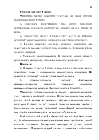 20
Вплив на економіку України.
Міжнародна торгівля ліцензіями та ноу-хау має кілька помітних
впливів на економіку України:
а. Економічна диверсифікація: Вона сприяє економічній
диверсифікації, дозволяючи підприємствам виходити на нові сектори та
ринки.
б. Технологічний прогрес: Україна отримує доступ до передових
технологій та практик, сприяючи інноваціям та конкурентоспроможності.
в. Іноземні інвестиції: Залучення іноземних підприємств для
ліцензування та передачі технологій може призвести до збільшення прямих
іноземних інвестицій.
г. Можливості працевлаштування: Ці транзакції можуть створити
робочі місця та стимулювати економічну діяльність у різних галузях.
Приклади:
а. IT-сектор: IT-галузь України зазнала значного зростання завдяки
ліцензійним угодам з міжнародними технологічними компаніями. Це
призвело до створення IT-хабів та створення робочих місць.
б. Сільськогосподарські технології: Ліцензування
сільськогосподарських технологій покращило врожайність
сільськогосподарських культур та ефективність ферм в Україні[36].
Міжнародна торгівля ліцензіями та ноу-хау є важливою складовою
участі України в глобальній економіці. Нормативно-правова база країни,
ключові галузі, виклики та можливості відіграють вирішальну роль у
формуванні її підходу до цієї тенденції. Вплив на економіку України є
багатогранним, він сприяє економічній диверсифікації, технологічному
прогресу, іноземним інвестиціям та створенню робочих місць.
Щоб посилити свої позиції в міжнародній торгівлі ліцензіями та ноу-
хау, Україна повинна продовжувати посилювати захист прав інтелектуальної
власності, спрощувати бюрократичні процедури та усувати правові
невизначеності. Міжнародне співробітництво та узгодження з глобальними
 