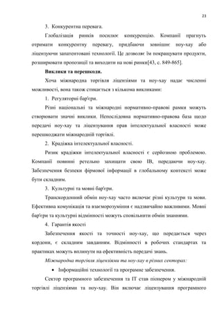 23
3. Конкурентна перевага.
Глобалізація ринків посилює конкуренцію. Компанії прагнуть
отримати конкурентну перевагу, придбаючи зовнішнє ноу-хау або
ліцензуючи запатентовані технології. Це дозволяє їм покращувати продукти,
розширювати пропозиції та виходити на нові ринки[43, c. 849-865].
Виклики та перешкоди.
Хоча міжнародна торгівля ліцензіями та ноу-хау надає численні
можливості, вона також стикається з кількома викликами:
1. Регуляторні бар'єри.
Різні національні та міжнародні нормативно-правові рамки можуть
створювати значні виклики. Непослідовна нормативно-правова база щодо
передачі ноу-хау та ліцензування прав інтелектуальної власності може
перешкоджати міжнародній торгівлі.
2. Крадіжка інтелектуальної власності.
Ризик крадіжки інтелектуальної власності є серйозною проблемою.
Компанії повинні ретельно захищати свою ІВ, передаючи ноу-хау.
Забезпечення безпеки фірмової інформації в глобальному контексті може
бути складним.
3. Культурні та мовні бар'єри.
Транскордонний обмін ноу-хау часто включає різні культури та мови.
Ефективна комунікація та взаєморозуміння є надзвичайно важливими. Мовні
бар'єри та культурні відмінності можуть сповільнити обмін знаннями.
4. Гарантія якості
Забезпечення якості та точності ноу-хау, що передається через
кордони, є складним завданням. Відмінності в робочих стандартах та
практиках можуть вплинути на ефективність передачі знань.
Міжнародна торгівля ліцензіями та ноу-хау в різних секторах:
 Інформаційні технології та програмне забезпечення.
Сектор програмного забезпечення та ІТ став піонером у міжнародній
торгівлі ліцензіями та ноу-хау. Він включає ліцензування програмного
 