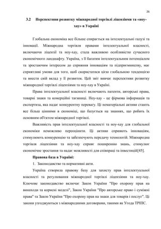 26
3.2 Перспективи розвитку міжнародної торгівлі ліцензіями та «ноу-
хау» в Україні
Глобальна економіка все більше спирається на інтелектуальні галузі та
інновації. Міжнародна торгівля правами інтелектуальної власності,
включаючи ліцензії та ноу-хау, стала важливою особливістю сучасного
економічного ландшафту. Україна, з її багатим інтелектуальним потенціалом
та зростаючим інтересом до сприяння інноваціям та підприємництву, має
сприятливі умови для того, щоб скористатися цією глобальною тенденцією
та внести свій вклад у її розвиток. Цей звіт вивчає перспективи розвитку
міжнародної торгівлі ліцензіями та ноу-хау в Україні.
Права інтелектуальної власності включають патенти, авторські права,
товарні знаки та комерційні таємниці. Ноу-хау - це фірмова інформація та
експертиза, яка надає конкурентну перевагу. Ці нематеріальні активи стають
все більш цінними в економіці, що базується на знаннях, що робить їх
основним об'єктом міжнародної торгівлі.
Важливість прав інтелектуальної власності та ноу-хау для глобальної
економіки неможливо переоцінити. Ці активи сприяють інноваціям,
стимулюють конкуренцію та забезпечують передачу технологій. Міжнародна
торгівля ліцензіями та ноу-хау сприяє поширенню знань, стимулює
економічне зростання та надає можливості для співпраці та інвестицій[45].
Правова база в Україні:
1. Законодавство та нормативні акти.
Україна створила правову базу для захисту прав інтелектуальної
власності та регулювання міжнародної торгівлі ліцензіями та ноу-хау.
Ключове законодавство включає Закон України "Про охорону прав на
винаходи та корисні моделі", Закон України "Про авторське право і суміжні
права" та Закон України "Про охорону прав на знаки для товарів і послуг". Ці
закони узгоджуються з міжнародними договорами, такими як Угода ТРІПС.
 
