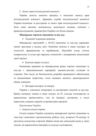 27
2. Захист прав інтелектуальної власності.
Україна досягла значного прогресу в посиленні захисту прав
інтелектуальної власності. Державна служба інтелектуальної власності
України відповідає за реєстрацію та захист прав інтелектуальної власності.
Хоча певні виклики залишаються, включаючи питання, пов'язані з
правозастосуванням, правова база України стає більш міцною.
Міжнародна торгівля ліцензіями та ноу-хау.
 Тенденції та ринкова динаміка.
Міжнародна торгівля[48, c. 46-53] ліцензіями та ноу-хау переживає
значне зростання у всьому світі. Особливо помітно в таких секторах, як
технології, фармацевтика та виробництво. Ліцензійні угоди, спільні
підприємства та угоди про передачу технологій є поширеними механізмами
такої торгівлі.
 Ключові гравці та галузі.
Основними гравцями на міжнародному ринку торгівлі ліцензіями та
ноу-хау є транснаціональні корпорації, науково-дослідні установи та
стартапи. Такі галузі, як біотехнологія, розробка програмного забезпечення
та відновлювана енергетика, стали свідками значного транскордонного
обміну знаннями.
 Паттерни експорту та імпорту.
Україна є одночасно імпортером та експортером ліцензій та ноу-хау.
Країна експортує знання в таких галузях, як ІТ, сільське господарство та
аерокосмічна промисловість, тоді як імпортує експертизу в галузі
енергетики, охорони здоров'я та промислових процесів.
Перспективи України:
1. Існуючі сильні сторони.
Сильні сторони України в розвитку міжнародної торгівлі ліцензіями та
«ноу-хау» включають високоосвічену робочу силу, розвиток ІТ-сектору та
зростаючу екосистему стартапів. Країна також має унікальний досвід у таких
галузях, як аерокосмічна інженерія та сільське господарство.
 