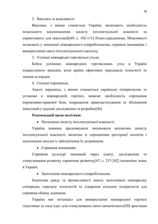 28
2. Виклики та можливості.
Виклики, з якими стикається Україна, включають необхідність
подальшого вдосконалення захисту інтелектуальної власності та
сприятливого для інвестицій[49, c. 102-111] бізнес-середовища. Можливості
полягають у зміцненні міжнародного співробітництва, сприянні інноваціям і
використанню свого інтелектуального капіталу.
3. Успішні міжнародні торговельні угоди.
Кейси успішних міжнародних торговельних угод в Україні
підкреслюють випадки, коли країна ефективно передавала технології та
знання за кордон.
4. Складні перешкоди.
Аналіз перешкод, з якими стикаються українські підприємства та
установи в міжнародній торгівлі, виявляє необхідність спрощення
нормативно-правової бази, покращення правозастосування та збільшення
інвестицій у наукові дослідження та розробки[46].
Рекомендації щодо політики:
 Посилення захисту інтелектуальної власності.
Україна повинна продовжувати зміцнювати механізми захисту
інтелектуальної власності, включно зі спрощенням реєстрації патентів і
посиленням заходів із забезпечення їх дотримання.
 Сприяння інноваціям.
Сприяння культурі інновацій через освіту, дослідження та
стимулювання розвитку сприятиме розвитку[47, c. 237-242] економіки знань
в Україні.
 Заохочення міжнародного співробітництва.
Ініціативи уряду та промисловості мають заохочувати міжнародну
співпрацю, передачу технологій та створення спільних підприємств для
сприяння обміну знаннями.
Україна має потенціал для використання міжнародної торгівлі
ліцензіями та «ноу-хау» для стимулювання свого економічного[50] зростання
 