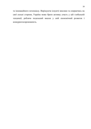 29
та інноваційного потенціалу. Вирішуючи існуючі виклики та спираючись на
свої сильні сторони, Україна може брати активну участь у цій глобальній
тенденції, роблячи подальший внесок у свій економічний розвиток і
конкурентоспроможність.
 