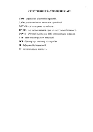 3
СКОРОЧЕНННЯ ТА УМОВНІ ПОЗНАКИ
DRM - управління цифровими правами.
ДАО - децентралізовані автономні організації.
СОТ - Всесвітня торгова організація.
ТРІПС - торговельні аспекти прав інтелектуальної власності.
COVID - COronaVIrus Disease 2019 короновірусна інфекція.
ПІВ - прав інтелектуальної власності.
PCT - Договір про патентну кооперацію.
IT - Інформаційні технології.
ІВ - інтелектуальну власність.
 