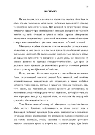 30
ВИСНОВКИ
На завершення слід зазначити, що міжнародна торгівля ліцензіями та
обмін ноу-хау є важливими механізмами глобального економічного розвитку
та поширення технологій та знань. Цей складний та багатогранний процес
передбачає передачу прав інтелектуальної власності, експертизи та технічних
навичок від однієї сутності чи країни до іншої. Переваги міжнародного
ліцензування та передачі ноу-хау численні, включаючи сприяння інноваціям,
стимулювання економічного зростання та посилення глобальної співпраці.
Міжнародна торгівля ліцензіями дозволяє компаніям розширити свою
присутність на нові ринки та отримувати доходи без необхідності значних
капітальних інвестицій. Це також дозволяє підприємствам отримати доступ
до передових технологій та експертизи з усього світу, що прискорює їх
власний розвиток та підвищує конкурентоспроможність. Для країн ця
діяльність може призвести до економічного розвитку, створення робочих
місць та розвитку кваліфікованої робочої сили.
Проте, важливо збалансувати переваги з потенційними викликами.
Права інтелектуальної власності повинні бути захищені, щоб запобігти
несанкціонованому використанню або порушенню, а також необхідно
вирішити етичні питання, пов'язані з передачею чутливих технологій. Крім
того, країни, що розвиваються, повинні прагнути до справедливих та
рівноправних угод у міжнародній торгівлі ліцензіями, щоб гарантувати, що
вони отримують вигоду від передачі знань, не ставлячи під загрозу свій
суверенітет або економічні інтереси.
У все більш взаємопов'язаному світі міжнародна торгівля ліцензіями та
обмін ноу-хау, ймовірно, відіграватимуть ще більш значну роль у
формуванні глобальної економіки. Тому уряди, підприємства та міжнародні
організації повинні співпрацювати для створення нормативно-правової бази,
яка сприяє інноваціям, обміну знаннями та економічному зростанню,
водночас захищаючи права та інтереси всіх залучених сторін. Цей баланс
 