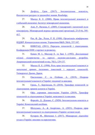34
26. Датфілд, Грем (2017). Інтелектуальна власність,
біогенетичні ресурси та традиційні знання. Routledge.
27. Маскус К. Е. (2000). Права інтелектуальної власності в
глобальній економіці. Інститут міжнародної економіки.
28. Аокі, Р., Нагаока, С. (2005). Стандартний і патентний пули
консорціуму. Міжнародний журнал промислової організації, 23 (5-6), 395-
417.
29. Рап, Ф. Дж., Розек, Р. П. (1990). Організація міжфірмових
НДДКР: Концептуальна основа. Управління R&D, 20(4), 337-347.
30. ЮНКТАД. (2011). Передача технологій і ліцензування.
Конференція ООН з торгівлі та розвитку.
31. Камен М. І., Мюллер Е. та Занг І. (1992). Дослідницькі
спільні підприємства та картелі науково-дослідних розробок.
Американський економічний огляд, 78(1), 129-137.
32. Маскус К. Е. (1998). Роль прав інтелектуальної власності в
заохоченні прямих іноземних інвестицій і передачі технологій.
Університет Дьюка, Дарем.
33. Омельченко Є. та Олійник А. (2019). Охорона
інтелектуальної власності в Україні: тенденції та виклики.
34. Гринь, Т., Берлінська, О. (2018). Трансфер технологій та
ліцензування: правові аспекти в Україні.
35. Офіс сприяння інвестиціям України (2019). Трансфер
технологій та ліцензування в Україні: можливості та виклики.
36. Форсайт, Д., Діденко, С. (2020). Інтелектуальна власність в
Україні: Комплексний посібник.
37. Шелудько, А., & Андрієнко, А. (2021). Охорона прав
інтелектуальної власності та ліцензування в Україні: останні події.
38. Кучеров М., Шевченко І. (2017). Міжнародні ліцензійні
угоди в Україні: виклики та перспективи.
 