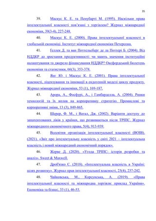 35
39. Маскус К. Е. та Пенубарті М. (1995). Наскільки права
інтелектуальної власності пов’язані з торгівлею? Журнал міжнародної
економіки, 39(3-4), 227-248.
40. Маскус К. Е. (2000). Права інтелектуальної власності в
глобальній економіці. Інститут міжнародної економіки Петерсона.
41. Ґеллек Д. та ван Поттельсберг де ла Поттері Б. (2004). Від
НДДКР до зростання продуктивності: чи мають значення інституційні
налаштування та джерело фінансування НДДКР? Оксфордський бюлетень
економіки та статистики, 66(3), 353-378.
42. Янг Ю. і Маскус К. Е. (2001). Права інтелектуальної
власності, ліцензування та інновації в ендогенній моделі циклу продукту.
Журнал міжнародної економіки, 53 (1), 169-187.
43. Арора, А., Фосфурі, А., і Гамбарделла, А. (2004). Ринки
технологій та їх вплив на корпоративну стратегію. Промислові та
корпоративні зміни, 13 (3), 849-865.
44. Шерер, Ф. М., і Ватал, Дж. (2002). Варіанти доступу до
запатентованих ліків у країнах, що розвиваються після ТРІПС. Журнал
міжнародного економічного права, 5(4), 913-939.
45. Всесвітня організація інтелектуальної власності (ВОІВ).
(2021). «Звіт про інтелектуальну власність у світі 2021 – інтелектуальна
власність і новий міжнародний економічний порядок».
46. Жерве Д. (2020). «Угода ТРІПС: історія розробки та
аналіз». Sweet & Maxwell.
47. Дроб'язко С. (2018). «Інтелектуальна власність в Україні:
шлях розвитку». Журнал прав інтелектуальної власності, 23(4), 237-242.
48. Чайковська, М., Корсунська, А. (2019). «Права
інтелектуальної власності та міжнародна торгівля: приклад України».
Економіка та бізнес, 33 (1), 46-53.
 
