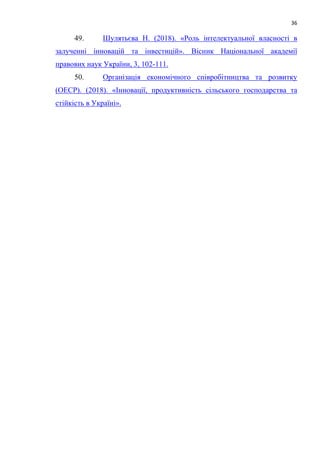 36
49. Шулятьєва Н. (2018). «Роль інтелектуальної власності в
залученні інновацій та інвестицій». Вісник Національної академії
правових наук України, 3, 102-111.
50. Організація економічного співробітництва та розвитку
(ОЕСР). (2018). «Інновації, продуктивність сільського господарства та
стійкість в Україні».
 