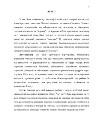 4
ВСТУП
У постійно змінюваному ландшафті глобальної комерції міжнародні
ділові практики стають все більш складними та взаємопов'язаними. Одним з
ключових компонентів, що обумовлюють цю складність, є міжнародна
торгівля ліцензіями та "ноу-хау". Ця курсова робота присвячена складному
світу міжнародної ліцензійної торгівлі та передачі цінних пропрієтарних
знань, які зазвичай називають "ноу-хау". Ці практики набули значної
популярності останніми роками, оскільки багатонаціональні корпорації,
економіки, що розвиваються, та стартапи прагнуть розширити свої горизонти
та максимізувати свою конкурентну перевагу.
Актуальність цієї теми неможливо переоцінити. Міжнародна
ліцензійна торгівля та обмін "ноу-хау" охоплюють широкий спектр галузей,
від технологій та фармацевтики до виробництва та сфери послуг. Вони
сприяють глобалізації інновацій, стимулюють економічне зростання,
сприяють співпраці та забезпечують ефективне розподілення ресурсів через
кордони. Крім того, ці практики мають наслідки для прав інтелектуальної
власності, правових рамк та глобальних бізнес-стратегій, що робить їх
надзвичайно важливими для розуміння науковцями, політиками та
практиками бізнесу.
Мета: Основна мета цієї курсової роботи - надати всебічний аналіз
міжнародної ліцензійної торгівлі та обміну "ноу-хау". Вона спрямована на те,
щоб прояснити основні принципи, механізми та наслідки цих практик. Крім
того, робота прагне дослідити виклики та можливості, які вони створюють в
контексті глобального бізнесу та торгівлі, з особливим акцентом на питання
інтелектуальної власності, юридичні аспекти та вплив на динаміку ринку.
 