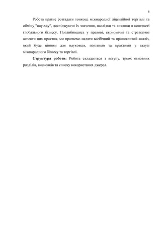 6
Робота прагне розгадати тонкощі міжнародної ліцензійної торгівлі та
обміну "ноу-хау", досліджуючи їх значення, наслідки та виклики в контексті
глобального бізнесу. Поглибившись у правові, економічні та стратегічні
аспекти цих практик, ми прагнемо надати всебічний та проникливий аналіз,
який буде цінним для науковців, політиків та практиків у галузі
міжнародного бізнесу та торгівлі.
Структура роботи: Робота складається з вступу, трьох основних
розділів, висновків та списку використаних джерел.
 