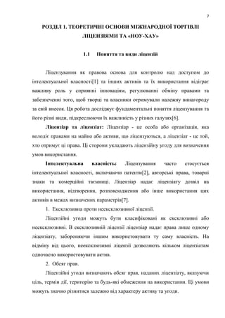 7
РОЗДІЛ 1. ТЕОРЕТИЧНІ ОСНОВИ МІЖНАРОДНОЇ ТОРГІВЛІ
ЛІЦЕНЗІЯМИ ТА «НОУ-ХАУ»
1.1 Поняття та види ліцензій
Ліцензування як правова основа для контролю над доступом до
інтелектуальної власності[1] та інших активів та їх використання відіграє
важливу роль у сприянні інноваціям, регулюванні обміну правами та
забезпеченні того, щоб творці та власники отримували належну винагороду
за свій внесок. Ця робота досліджує фундаментальні поняття ліцензування та
його різні види, підкреслюючи їх важливість у різних галузях[6].
Ліцензіар та ліцензіат: Ліцензіар - це особа або організація, яка
володіє правами на майно або активи, що ліцензуються, а ліцензіат - це той,
хто отримує ці права. Ці сторони укладають ліцензійну угоду для визначення
умов використання.
Інтелектуальна власність: Ліцензування часто стосується
інтелектуальної власності, включаючи патенти[2], авторські права, товарні
знаки та комерційні таємниці. Ліцензіар надає ліцензіату дозвіл на
використання, відтворення, розповсюдження або інше використання цих
активів в межах визначених параметрів[7].
1. Ексклюзивна проти неексклюзивної ліцензії.
Ліцензійні угоди можуть бути класифіковані як ексклюзивні або
неексклюзивні. В ексклюзивній ліцензії ліцензіар надає права лише одному
ліцензіату, забороняючи іншим використовувати ту саму власність. На
відміну від цього, неексклюзивні ліцензії дозволяють кільком ліцензіатам
одночасно використовувати актив.
2. Обсяг прав.
Ліцензійні угоди визначають обсяг прав, наданих ліцензіату, вказуючи
ціль, термін дії, територію та будь-які обмеження на використання. Ці умови
можуть значно різнитися залежно від характеру активу та угоди.
 