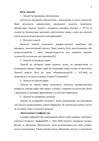 8
Види ліцензій:
1. Ліцензії на програмне забезпечення.
Ліцензії на програмне забезпечення є повсюдними в галузі технологій.
Вони регулюють використання програмних додатків, включаючи
пропрієтарні ліцензії, ліцензії з відкритим вихідним кодом[3, c. 59-71] та
ліцензії на безкоштовне програмне забезпечення, кожна з яких має відмінні
умови щодо розповсюдження та модифікації[4].
2. Патентні ліцензії.
Патентні ліцензії дозволяють використовувати, виробляти або
продавати запатентований винахід. Вони можуть бути ексклюзивними або
неексклюзивними і часто використовуються для сприяння передачі
технологій та спільним дослідженням[23].
3. Ліцензії на авторські права.
Ліцензії на авторські права надають дозвіл на використання та
відтворення творчих творів, таких як літературні твори, музика та мистецтво.
Ліцензії можуть бути від дуже обмежувальних[10, c. 422-464] до
дозволяючих, як видно в рамках Creative Commons[5].
4. Ліцензії на торгові марки.
Ліцензії на торгові марки дозволяють ліцензіату використовувати
конкретну торгову марку або символ у зв'язку з товарами чи послугами. Вони
є важливими в договорах франчайзингу та спільного брендингу.
5. Ліцензії на комерційні таємниці.
Ліцензії на комерційні таємниці є менш поширеними, але важливими
для захисту конфіденційної ділової інформації. Ці ліцензії регулюють доступ
до чутливих знань та власних процесів.
Ліцензування в цифрову еру.
З появою цифрової ери ліцензування набуло нових вимірів, особливо в
контексті Інтернету. Цифровий[9, c. 1843-1884] контент, наприклад музика,
фільми та програмне забезпечення, часто розповсюджується через онлайн-
моделі ліцензування. Умови використання, обмеження доступу та механізми
 