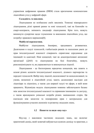 9
управління цифровими правами (DRM) стали критичними компонентами
ліцензійних угод у цифровій сфері.
Складність та виклики.
Ліцензування не позбавлене своїх викликів. Тонкощі міжнародного
ліцензування, різні правові рамки та нові технології, такі як блокчейн та
смарт-контракти, змінюють ландшафт ліцензування. Крім того, можуть
виникнути суперечки щодо тлумачення та виконання ліцензійних угод, що
потребує правового вирішення[8].
Майбутні перспективи.
Майбутнє ліцензування, ймовірно, продовжить розвиватися.
Досягнення в галузі технологій, глобалізація ринків та посилення уваги до
прав інтелектуальної власності створюють сприятливе середовище для
інновацій та адаптації. Нові концепції, такі як децентралізовані автономні
організації (ДАО) та ліцензування на базі блокчейну, можуть
революціонізувати те, як управляються та виконуються ліцензії.
Ліцензування - це багатогранна юридична концепція, яка лежить в
основі різних аспектів інтелектуальної власності, ділового партнерства та
передачі технологій. Вибір типу ліцензії, ексклюзивної чи неексклюзивної, та
умови, визначені в ліцензійній угоді, мають далекосяжні наслідки для
ліцензіара та ліцензіата, а також для ширшої галузі чи сфери, в якій вони
працюють. Відповідна модель ліцензування повинна забезпечувати баланс
між захистом інтелектуальної власності та сприянням інноваціям та доступу,
а також враховувати унікальні потреби різних зацікавлених сторін. Ця
взаємодія між захистом та поширенням прав є центральною для
функціонування сучасних економік та розвитку людських знань.
1.2 Поняття та види «ноу-хау»
Ноу-хау є важливою частиною людських знань, що включає
практичний досвід, який зазвичай набувається шляхом досвіду та практики, а
 