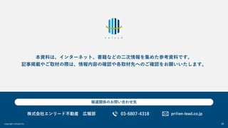 copyright enlead inc. 28
本資料は、インターネット、書籍などの⼆次情報を集めた参考資料です。
記事掲載やご取材の際は、情報内容の確認や各取材先へのご確認をお願いいたします。
株式会社エンリード不動産 広報部 pr@en-lead.co.jp
03-6807-4318
報道関係のお問い合わせ先
 